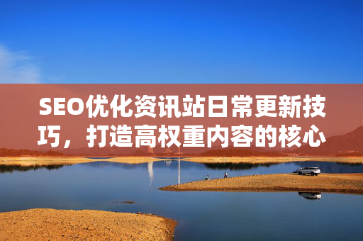 SEO优化资讯站日常更新技巧，打造高权重内容的核心方法论