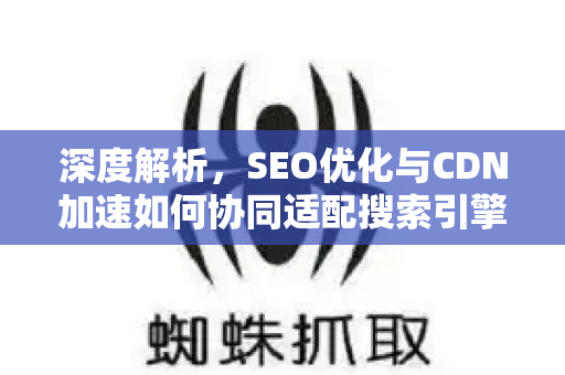 深度解析，SEO优化与CDN加速如何协同适配搜索引擎提升网站排名