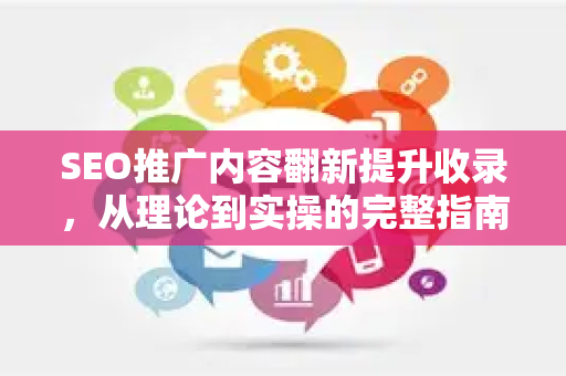SEO推广内容翻新提升收录，从理论到实操的完整指南