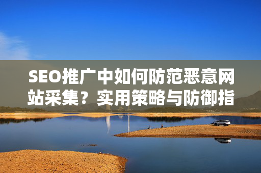 SEO推广中如何防范恶意网站采集？实用策略与防御指南