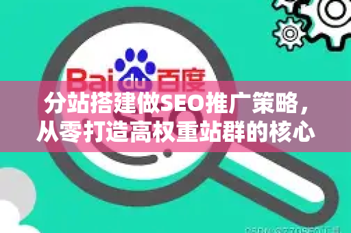 分站搭建做SEO推广策略，从零打造高权重站群的核心方法论