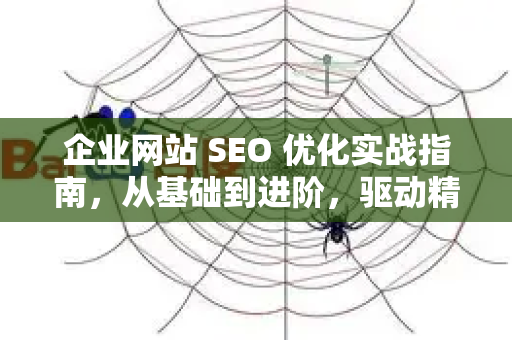 企业网站 SEO 优化实战指南，从基础到进阶，驱动精准流量与业绩增长