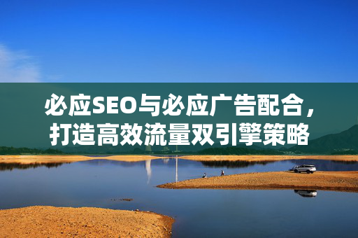 必应SEO与必应广告配合，打造高效流量双引擎策略