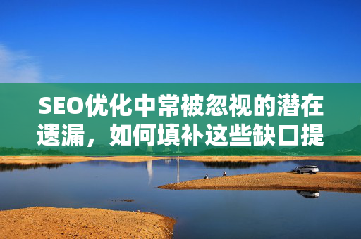 SEO优化中常被忽视的潜在遗漏,如何填补这些缺口提升排名-第1张图片-星博讯-专业SEO_网站优化技巧_搜索引擎排名提升 SEO优化中常被忽视的潜在遗漏,如何填补这些缺口提升排名-第1张图片-星博讯-专业SEO_网站优化技巧_搜索引擎排名提升