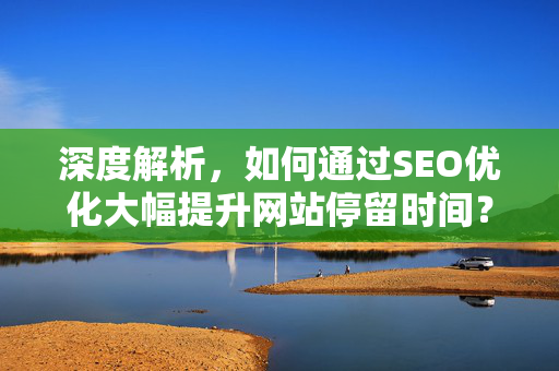深度解析,如何通过SEO优化大幅提升网站停留时间?从内容到技术全攻略-第1张图片-星博讯-专业SEO_网站优化技巧_搜索引擎排名提升 深度解析,如何通过SEO优化大幅提升网站停留时间?从内容到技术全攻略-第1张图片-星博讯-专业SEO_网站优化技巧_搜索引擎排名提升