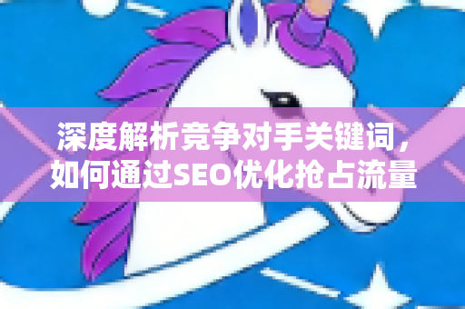 深度解析竞争对手关键词，如何通过SEO优化抢占流量高地-第1张图片-星博讯-专业SEO_网站优化技巧_搜索引擎排名提升