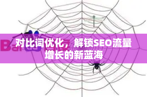 对比词优化，解锁SEO流量增长的新蓝海-第1张图片-星博讯-专业SEO_网站优化技巧_搜索引擎排名提升