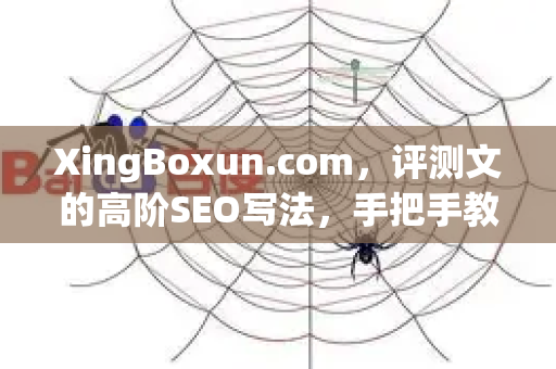 XingBoxun.com，评测文的高阶SEO写法，手把手教你写出排名稳定的爆款-第1张图片-星博讯-专业SEO_网站优化技巧_搜索引擎排名提升