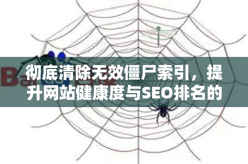 彻底清除无效僵尸索引，提升网站健康度与SEO排名的终极指南