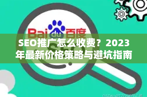 SEO推广怎么收费？2023年最新价格策略与避坑指南-第1张图片-星博讯-专业SEO_网站优化技巧_搜索引擎排名提升