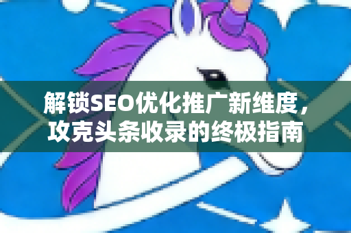 解锁SEO优化推广新维度，攻克头条收录的终极指南