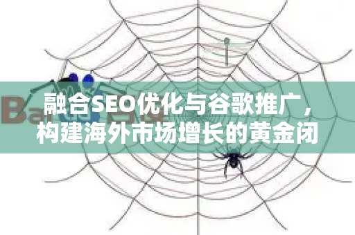 融合SEO优化与谷歌推广，构建海外市场增长的黄金闭环策略-第1张图片-星博讯-专业SEO_网站优化技巧_搜索引擎排名提升
