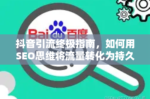 抖音引流终极指南，如何用SEO思维将流量转化为持久资产