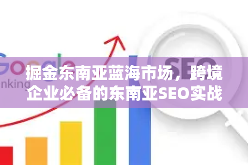 掘金东南亚蓝海市场，跨境企业必备的东南亚SEO实战指南-第1张图片-星博讯-专业SEO_网站优化技巧_搜索引擎排名提升