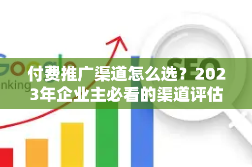 付费推广渠道怎么选?2023年企业主必看的渠道评估与选择全攻略-第1张图片-星博讯-专业SEO_网站优化技巧_搜索引擎排名提升 付费推广渠道怎么选?2023年企业主必看的渠道评估与选择全攻略-第1张图片-星博讯-专业SEO_网站优化技巧_搜索引擎排名提升