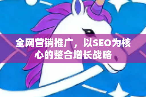 全网营销推广，以SEO为核心的整合增长战略-第1张图片-星博讯-专业SEO_网站优化技巧_搜索引擎排名提升
