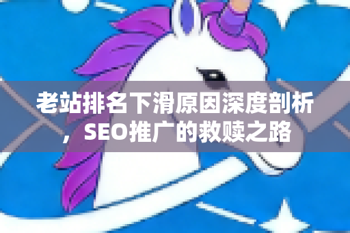 老站排名下滑原因深度剖析，SEO推广的救赎之路-第1张图片-星博讯-专业SEO_网站优化技巧_搜索引擎排名提升