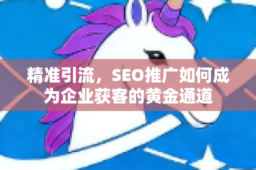 精准引流，SEO推广如何成为企业获客的黄金通道-第1张图片-星博讯-专业SEO_网站优化技巧_搜索引擎排名提升
