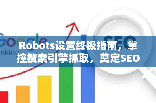 Robots设置终极指南，掌控搜索引擎抓取，奠定SEO推广基石
