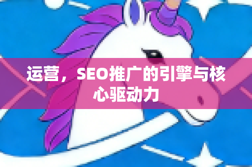 运营，SEO推广的引擎与核心驱动力-第1张图片-星博讯-专业SEO_网站优化技巧_搜索引擎排名提升
