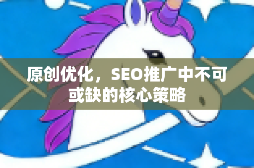 原创优化，SEO推广中不可或缺的核心策略-第1张图片-星博讯-专业SEO_网站优化技巧_搜索引擎排名提升
