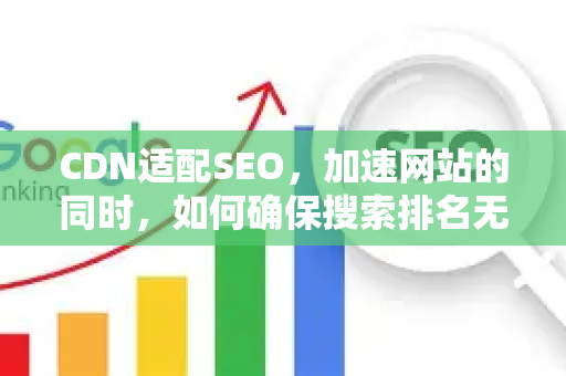 CDN适配SEO，加速网站的同时，如何确保搜索排名无忧？-第1张图片-星博讯-专业SEO_网站优化技巧_搜索引擎排名提升