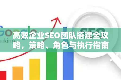 高效企业SEO团队搭建全攻略，策略、角色与执行指南