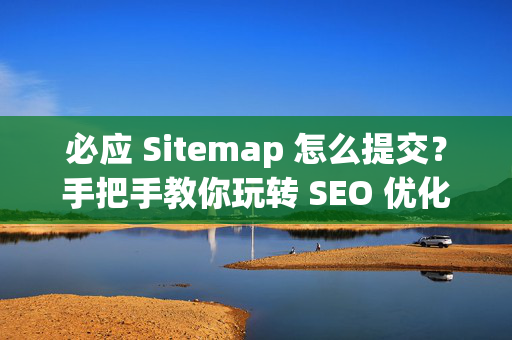必应 Sitemap 怎么提交？手把手教你玩转 SEO 优化推广全流程