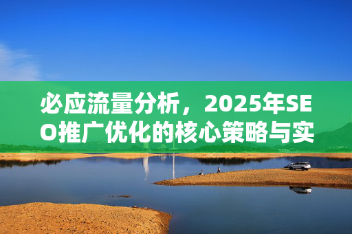 必应流量分析，2025年SEO推广优化的核心策略与实战指南