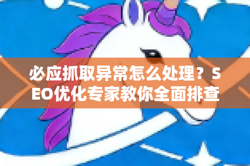 必应抓取异常怎么处理？SEO优化专家教你全面排查与修复方案