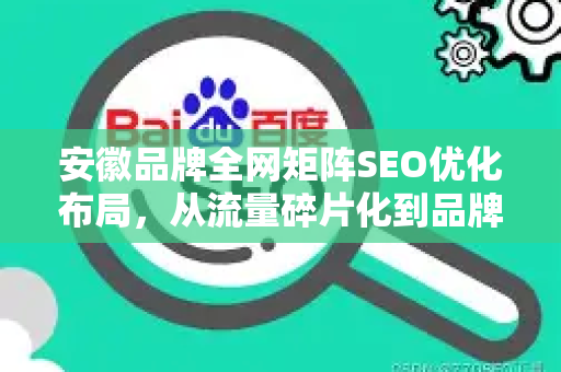 安徽品牌全网矩阵SEO优化布局，从流量碎片化到品牌曝光倍增的实战指南
