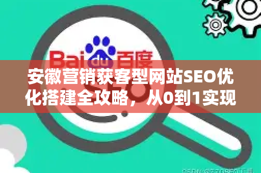 安徽营销获客型网站SEO优化搭建全攻略，从0到1实现精准获客