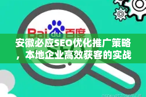 安徽必应SEO优化推广策略，本地企业高效获客的实战指南-第1张图片-星博讯-专业SEO_网站优化技巧_搜索引擎排名提升