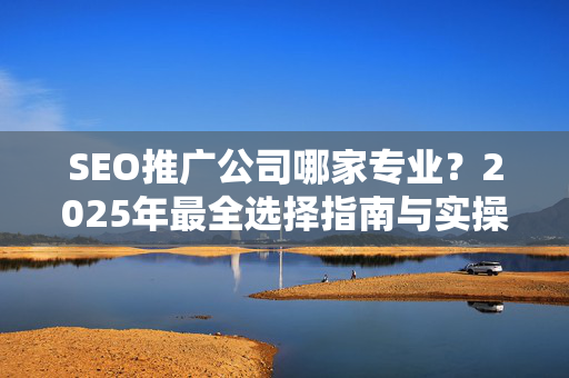 SEO推广公司哪家专业？2025年最全选择指南与实操建议