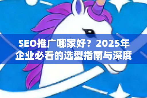 SEO推广哪家好？2025年企业必看的选型指南与深度评测
