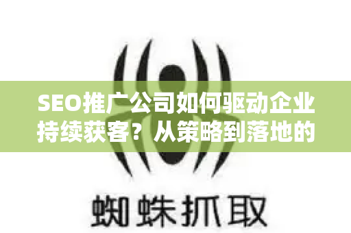SEO推广公司如何驱动企业持续获客？从策略到落地的全流程指南