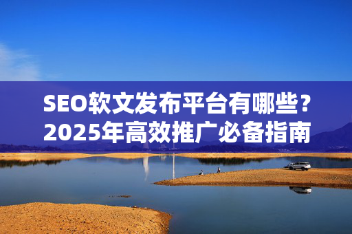 SEO软文发布平台有哪些？2025年高效推广必备指南