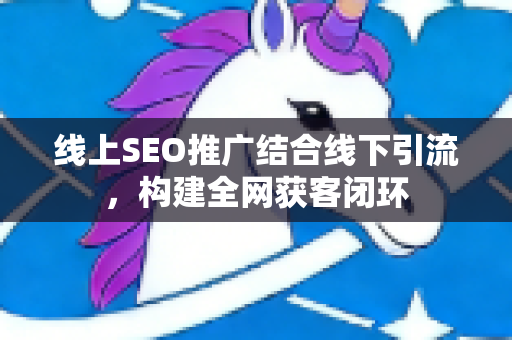 线上SEO推广结合线下引流，构建全网获客闭环-第1张图片-星博讯-专业SEO_网站优化技巧_搜索引擎排名提升