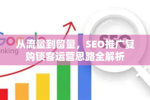 从流量到留量，SEO推广复购锁客运营思路全解析-第1张图片-星博讯-专业SEO_网站优化技巧_搜索引擎排名提升