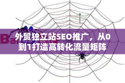 外贸独立站SEO推广，从0到1打造高转化流量矩阵