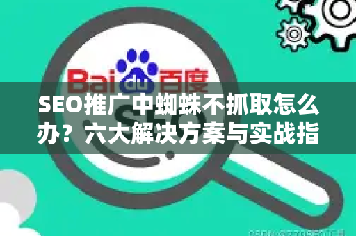 SEO推广中蜘蛛不抓取怎么办？六大解决方案与实战指南