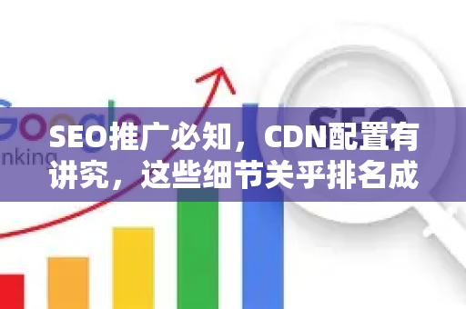SEO推广必知，CDN配置有讲究，这些细节关乎排名成败